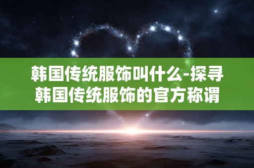 韩国传统服饰叫什么-探寻韩国传统服饰的官方称谓 韩国传统服饰叫什么-探寻韩国传统服饰的官方称谓