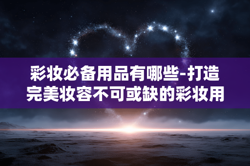 彩妆必备用品有哪些-打造完美妆容不可或缺的彩妆用品大盘点 彩妆必备用品有哪些-打造完美妆容不可或缺的彩妆用品大盘点
