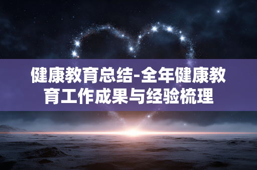 健康教育总结-全年健康教育工作成果与经验梳理 健康教育总结-全年健康教育工作成果与经验梳理