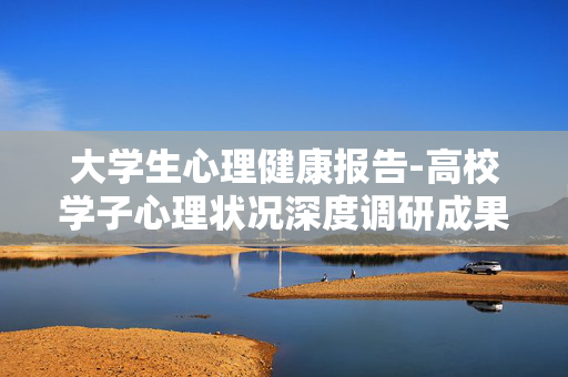 大学生心理健康报告-高校学子心理状况深度调研成果呈现 大学生心理健康报告-高校学子心理状况深度调研成果呈现