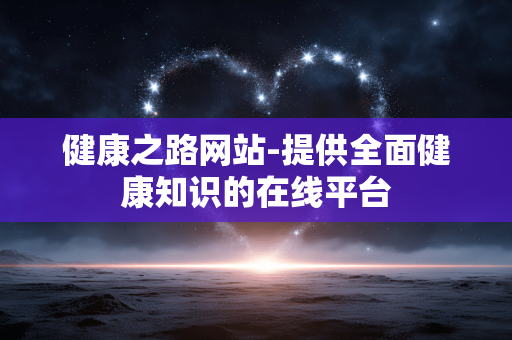 健康之路网站-提供全面健康知识的在线平台 健康之路网站-提供全面健康知识的在线平台