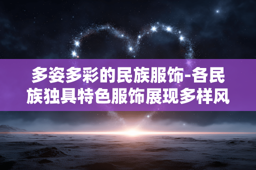 多姿多彩的民族服饰-各民族独具特色服饰展现多样风情 多姿多彩的民族服饰-各民族独具特色服饰展现多样风情