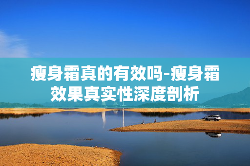 瘦身霜真的有效吗-瘦身霜效果真实性深度剖析 瘦身霜真的有效吗-瘦身霜效果真实性深度剖析