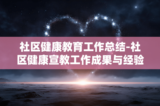 社区健康教育工作总结-社区健康宣教工作成果与经验复盘 社区健康教育工作总结-社区健康宣教工作成果与经验复盘