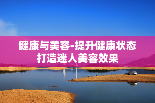 健康与美容-提升健康状态打造迷人美容效果