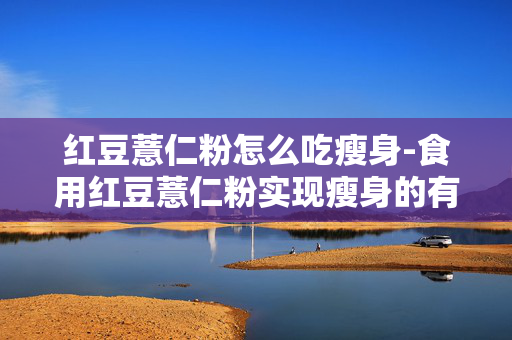 红豆薏仁粉怎么吃瘦身-食用红豆薏仁粉实现瘦身的有效方法 红豆薏仁粉怎么吃瘦身-食用红豆薏仁粉实现瘦身的有效方法
