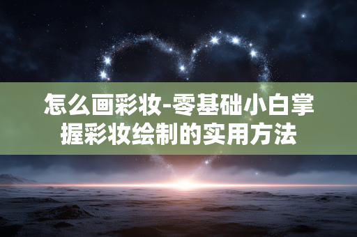 怎么画彩妆-零基础小白掌握彩妆绘制的实用方法