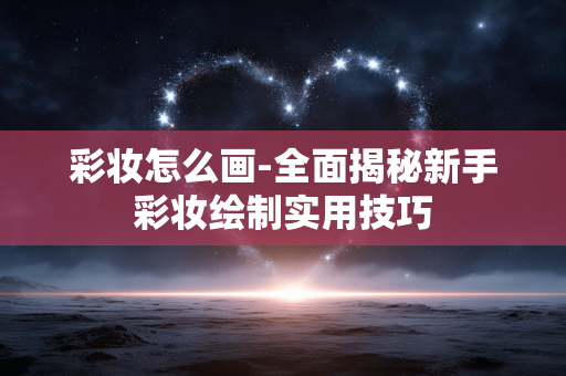 彩妆怎么画-全面揭秘新手彩妆绘制实用技巧