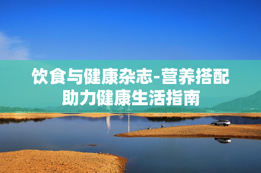 饮食与健康杂志-营养搭配助力健康生活指南 饮食与健康杂志-营养搭配助力健康生活指南