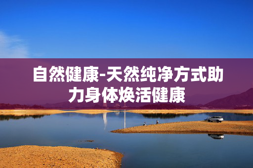 自然健康-天然纯净方式助力身体焕活健康 自然健康-天然纯净方式助力身体焕活健康