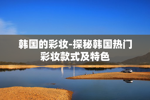 韩国的彩妆-探秘韩国热门彩妆款式及特色 韩国的彩妆-探秘韩国热门彩妆款式及特色