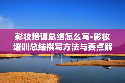 彩妆培训总结怎么写-彩妆培训总结撰写方法与要点解析 彩妆培训总结怎么写-彩妆培训总结撰写方法与要点解析