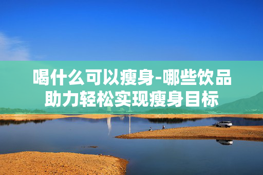 喝什么可以瘦身-哪些饮品助力轻松实现瘦身目标