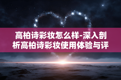 高柏诗彩妆怎么样-深入剖析高柏诗彩妆使用体验与评价