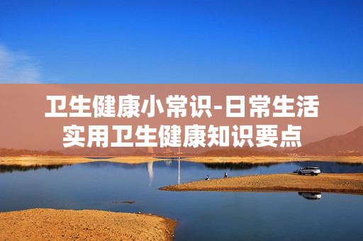 卫生健康小常识-日常生活实用卫生健康知识要点