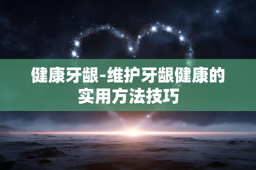 健康牙龈-维护牙龈健康的实用方法技巧