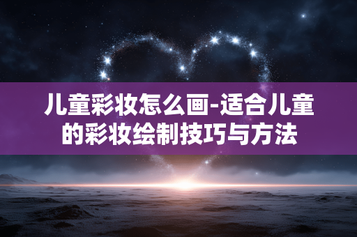 儿童彩妆怎么画-适合儿童的彩妆绘制技巧与方法
