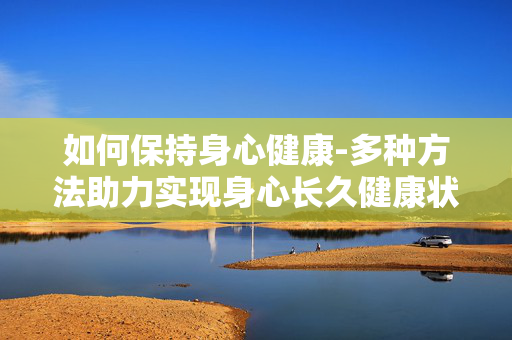 如何保持身心健康-多种方法助力实现身心长久健康状态
