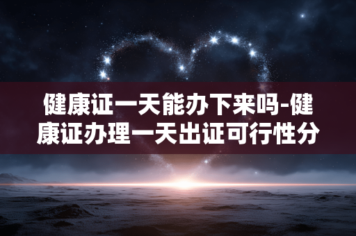健康证一天能办下来吗-健康证办理一天出证可行性分析