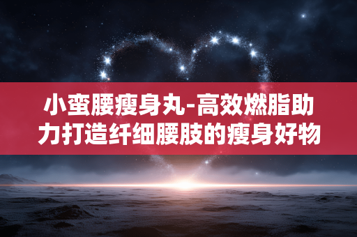 小蛮腰瘦身丸-高效燃脂助力打造纤细腰肢的瘦身好物 小蛮腰瘦身丸-高效燃脂助力打造纤细腰肢的瘦身好物