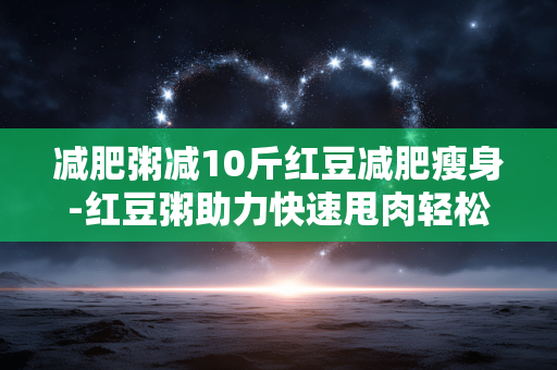 减肥粥减10斤红豆减肥瘦身-红豆粥助力快速甩肉轻松瘦十斤