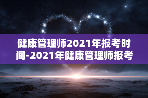 健康管理师2021年报考时间-2021年健康管理师报考时段详情 健康管理师2021年报考时间-2021年健康管理师报考时段详情