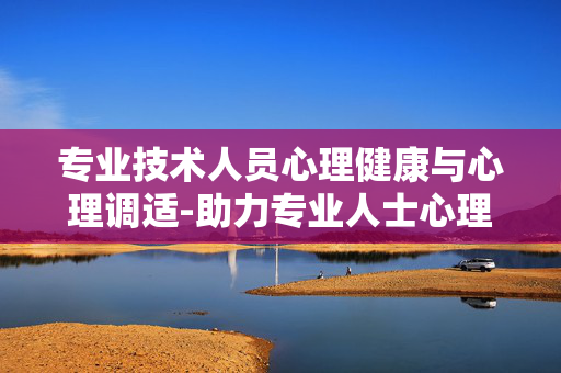 专业技术人员心理健康与心理调适-助力专业人士心理状态优化与健康提升 专业技术人员心理健康与心理调适-助力专业人士心理状态优化与健康提升