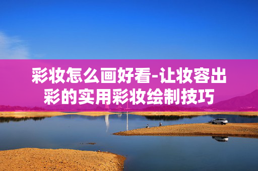 彩妆怎么画好看-让妆容出彩的实用彩妆绘制技巧 彩妆怎么画好看-让妆容出彩的实用彩妆绘制技巧