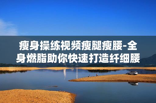 瘦身操练视频瘦腿瘦腰-全身燃脂助你快速打造纤细腰肢美腿