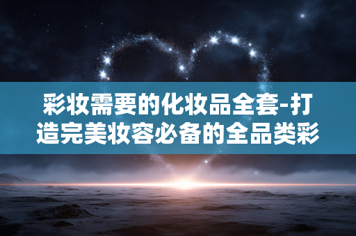 彩妆需要的化妆品全套-打造完美妆容必备的全品类彩妆好物