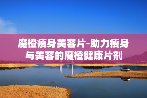 魔橙瘦身美容片-助力瘦身与美容的魔橙健康片剂
