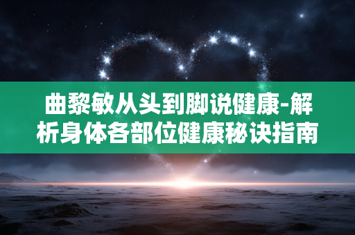曲黎敏从头到脚说健康-解析身体各部位健康秘诀指南 曲黎敏从头到脚说健康-解析身体各部位健康秘诀指南
