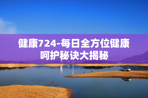 健康724-每日全方位健康呵护秘诀大揭秘 健康724-每日全方位健康呵护秘诀大揭秘