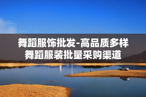 舞蹈服饰批发-高品质多样舞蹈服装批量采购渠道 舞蹈服饰批发-高品质多样舞蹈服装批量采购渠道