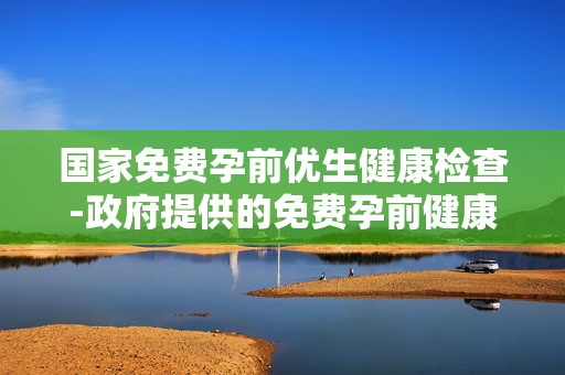 国家免费孕前优生健康检查-政府提供的免费孕前健康筛查服务 国家免费孕前优生健康检查-政府提供的免费孕前健康筛查服务