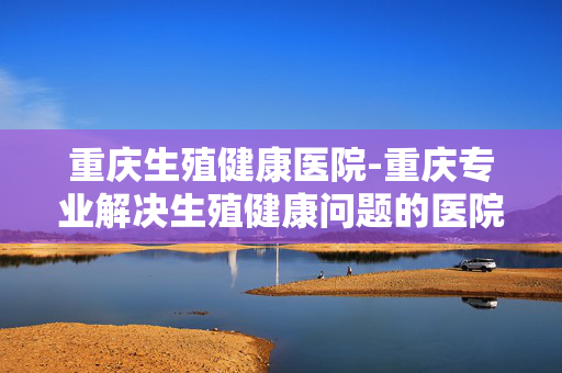 重庆生殖健康医院-重庆专业解决生殖健康问题的医院 重庆生殖健康医院-重庆专业解决生殖健康问题的医院