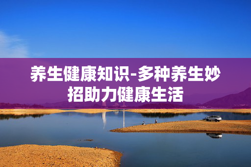 养生健康知识-多种养生妙招助力健康生活 养生健康知识-多种养生妙招助力健康生活