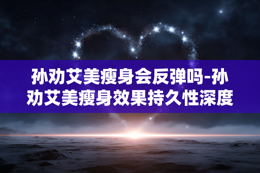孙劝艾美瘦身会反弹吗-孙劝艾美瘦身效果持久性深度剖析 孙劝艾美瘦身会反弹吗-孙劝艾美瘦身效果持久性深度剖析