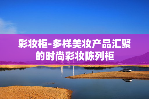 彩妆柜-多样美妆产品汇聚的时尚彩妆陈列柜 彩妆柜-多样美妆产品汇聚的时尚彩妆陈列柜