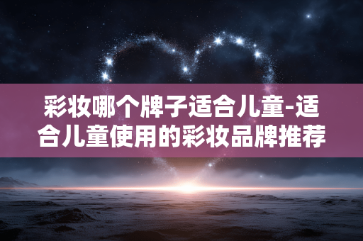 彩妆哪个牌子适合儿童-适合儿童使用的彩妆品牌推荐 彩妆哪个牌子适合儿童-适合儿童使用的彩妆品牌推荐