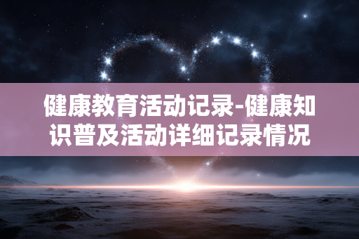 健康教育活动记录-健康知识普及活动详细记录情况 健康教育活动记录-健康知识普及活动详细记录情况