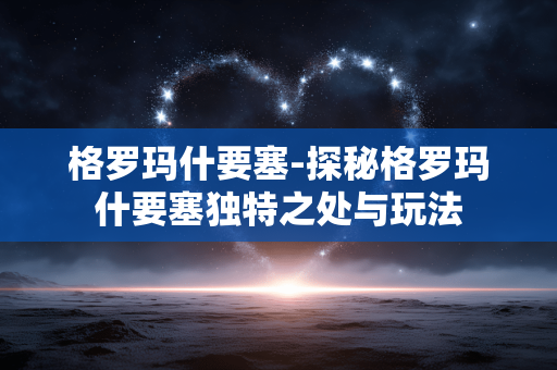 格罗玛什要塞-探秘格罗玛什要塞独特之处与玩法 格罗玛什要塞-探秘格罗玛什要塞独特之处与玩法