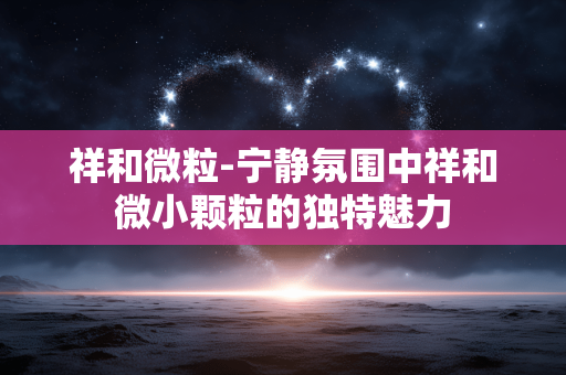祥和微粒-宁静氛围中祥和微小颗粒的独特魅力 祥和微粒-宁静氛围中祥和微小颗粒的独特魅力