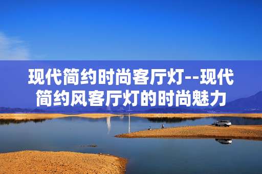 现代简约时尚客厅灯--现代简约风客厅灯的时尚魅力 现代简约时尚客厅灯--现代简约风客厅灯的时尚魅力