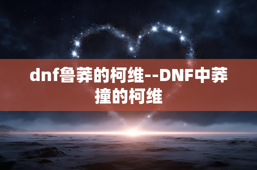 dnf鲁莽的柯维--DNF中莽撞的柯维 dnf鲁莽的柯维--DNF中莽撞的柯维