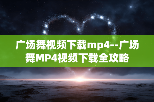 广场舞视频下载mp4--广场舞MP4视频下载全攻略 广场舞视频下载mp4--广场舞MP4视频下载全攻略