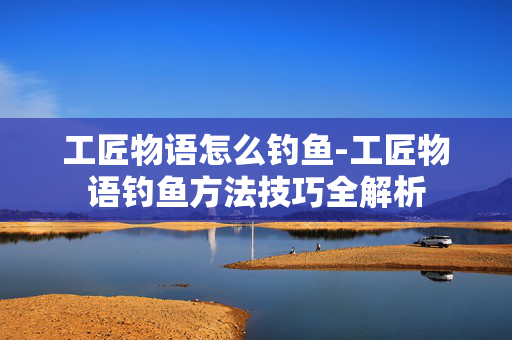 工匠物语怎么钓鱼-工匠物语钓鱼方法技巧全解析