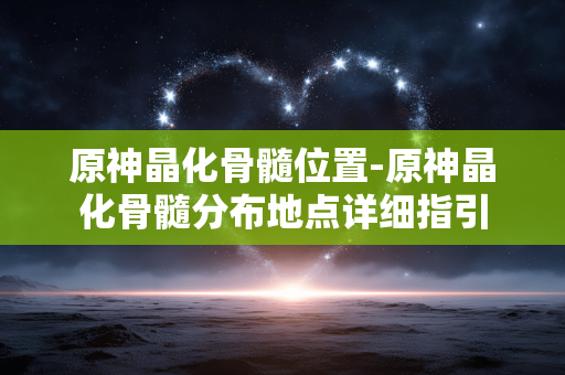 原神晶化骨髓位置-原神晶化骨髓分布地点详细指引 原神晶化骨髓位置-原神晶化骨髓分布地点详细指引