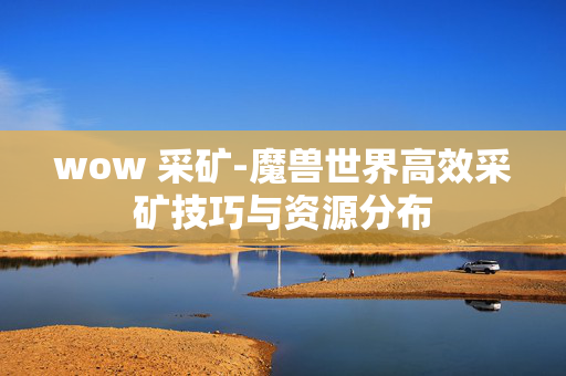 wow 采矿-魔兽世界高效采矿技巧与资源分布 wow 采矿-魔兽世界高效采矿技巧与资源分布