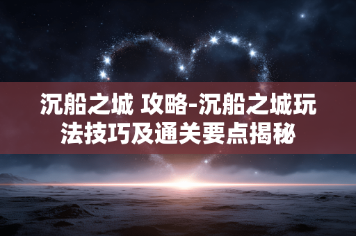 沉船之城 攻略-沉船之城玩法技巧及通关要点揭秘 沉船之城 攻略-沉船之城玩法技巧及通关要点揭秘